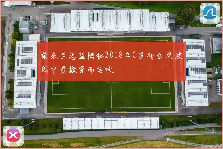 前米兰总监揭秘2018年C罗转会风波因中资撤资而告吹