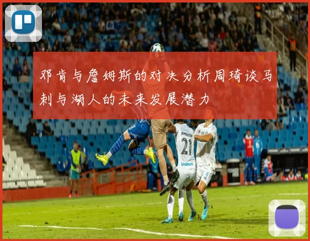 邓肯与詹姆斯的对决分析周琦谈马刺与湖人的未来发展潜力