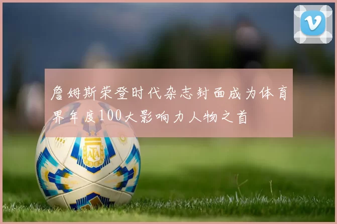 詹姆斯荣登时代杂志封面成为体育界年度100大影响力人物之首