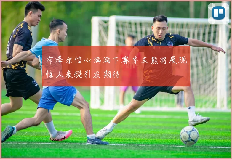 布泽尔信心满满下赛季灰熊将展现惊人表现引发期待