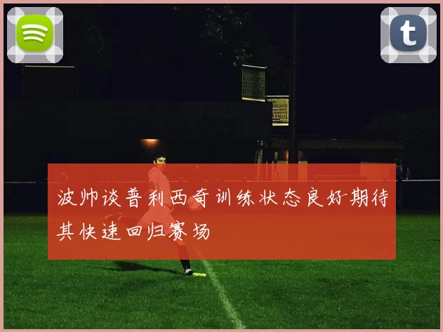 波帅谈普利西奇训练状态良好期待其快速回归赛场